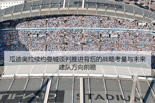 瓜迪奥拉续约曼城谈判推进背后的战略考量与未来建队方向前瞻