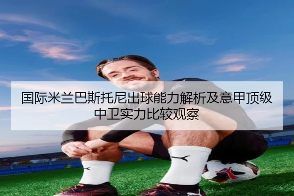 国际米兰巴斯托尼出球能力解析及意甲顶级中卫实力比较观察